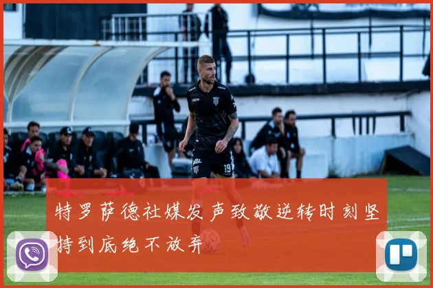 特罗萨德社媒发声致敬逆转时刻坚持到底绝不放弃