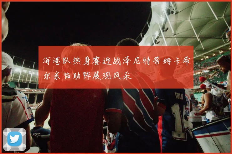 海港队热身赛迎战泽尼特蒂姆卡希尔亲临助阵展现风采