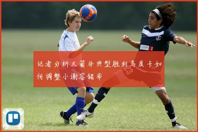 记者分析火箭非典型胜利乌度卡如何调整小谢容错率