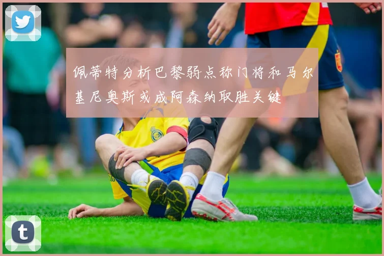 佩蒂特分析巴黎弱点称门将和马尔基尼奥斯或成阿森纳取胜关键
