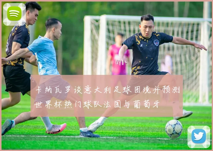 卡纳瓦罗谈意大利足球困境并预测世界杯热门球队法国与葡萄牙