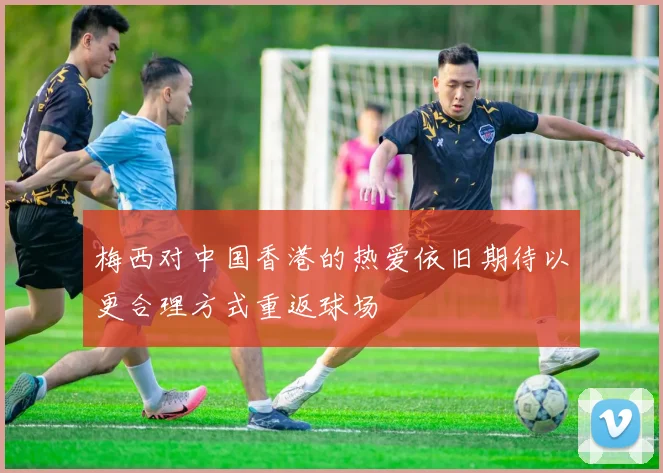 梅西对中国香港的热爱依旧期待以更合理方式重返球场
