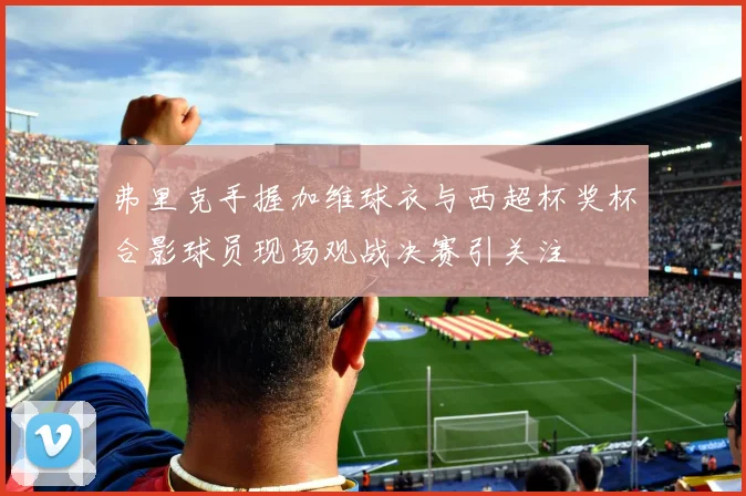 弗里克手握加维球衣与西超杯奖杯合影球员现场观战决赛引关注