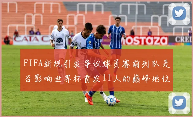 FIFA新规引发争议球员赛前列队是否影响世界杯首发11人的巅峰地位