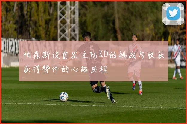 帕森斯谈首发主防KD的挑战与收获获得赞许的心路历程