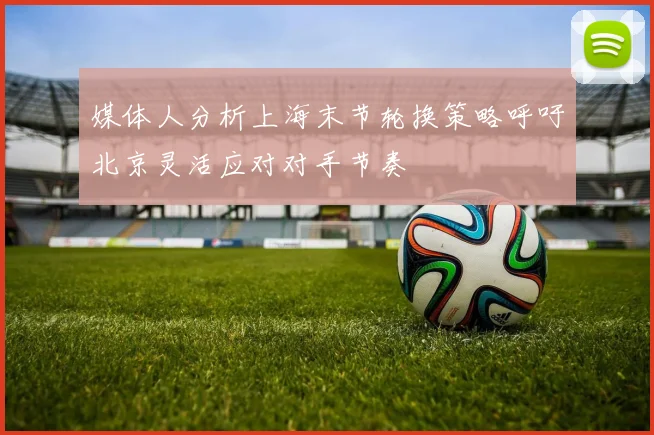 媒体人分析上海末节轮换策略呼吁北京灵活应对对手节奏