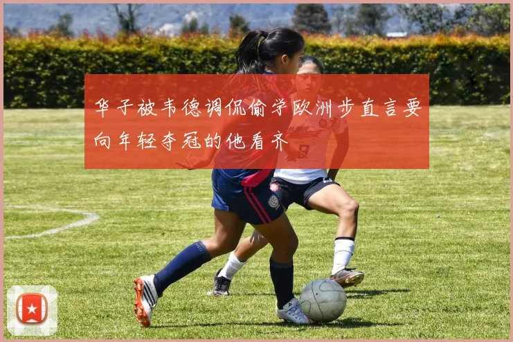 华子被韦德调侃偷学欧洲步直言要向年轻夺冠的他看齐