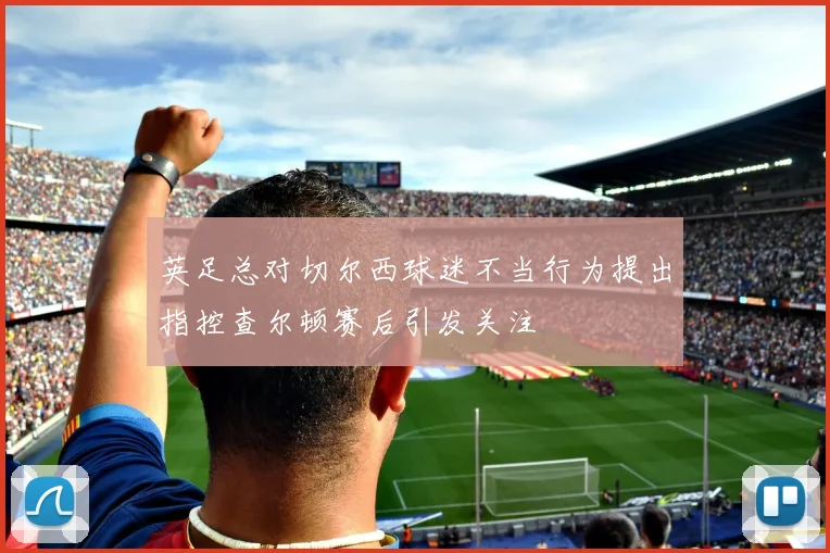 英足总对切尔西球迷不当行为提出指控查尔顿赛后引发关注