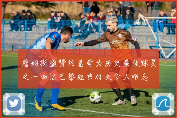 詹姆斯盛赞约基奇为历史最佳球员之一回忆巴黎经典对决令人难忘