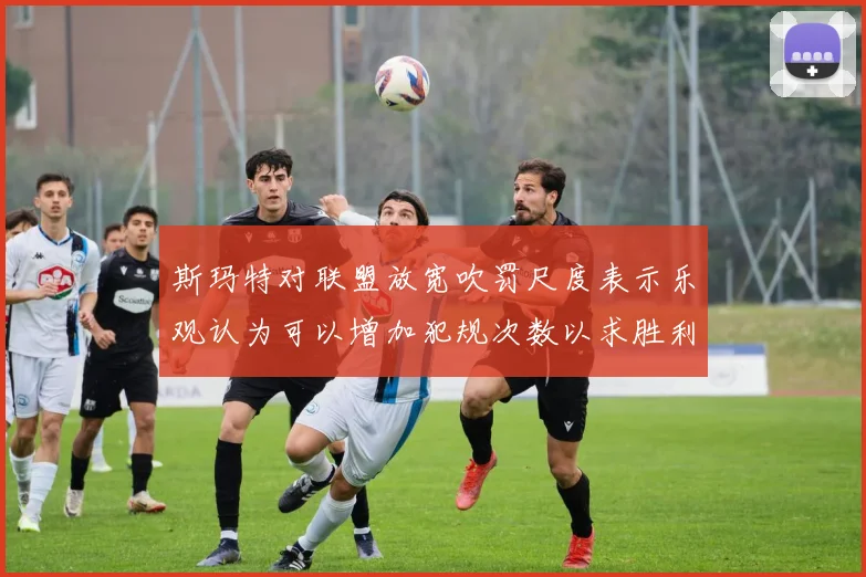 斯玛特对联盟放宽吹罚尺度表示乐观认为可以增加犯规次数以求胜利
