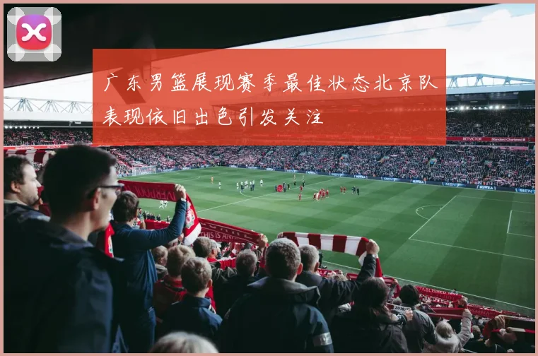 广东男篮展现赛季最佳状态北京队表现依旧出色引发关注