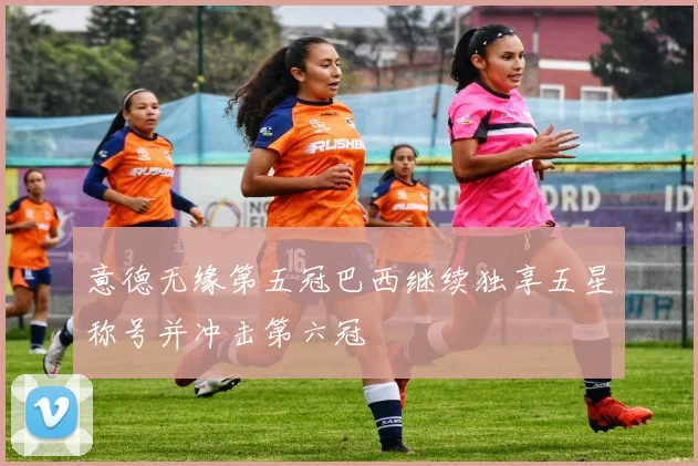 意德无缘第五冠巴西继续独享五星称号并冲击第六冠